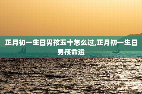 正月初一生日男孩五十怎么过,正月初一生日男孩命运
