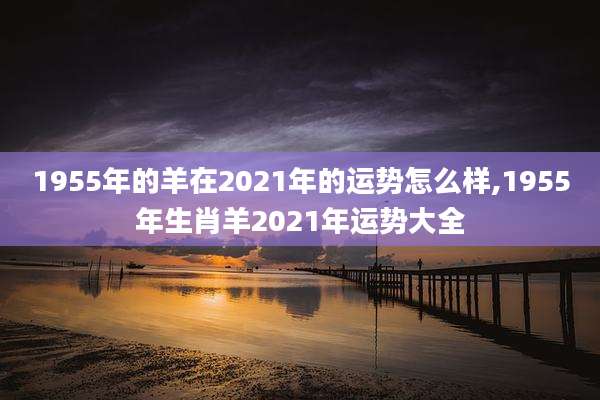 1955年的羊在2021年的运势怎么样,1955年生肖羊2021年运势大全