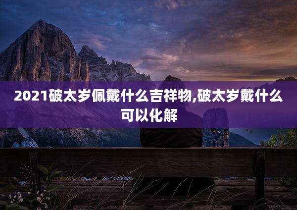 2021破太岁佩戴什么吉祥物,破太岁戴什么可以化解