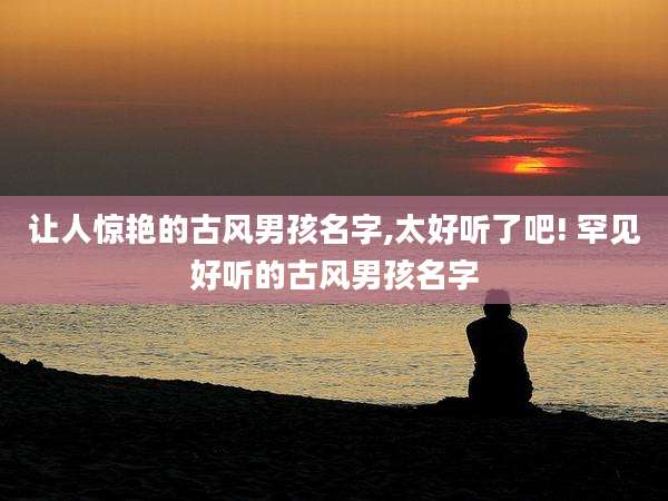 让人惊艳的古风男孩名字,太好听了吧! 罕见好听的古风男孩名字