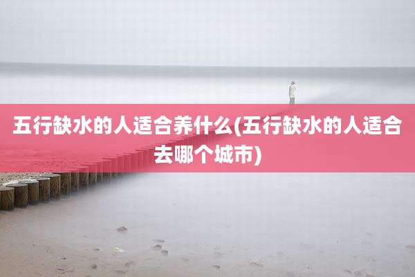 五行缺水的人适合养什么(五行缺水的人适合去哪个城市)