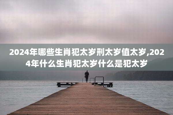 2024年哪些生肖犯太岁刑太岁值太岁,2024年什么生肖犯太岁什么是犯太岁