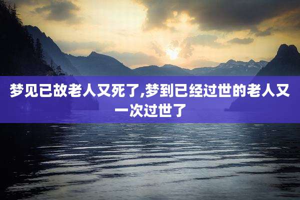梦见已故老人又死了,梦到已经过世的老人又一次过世了