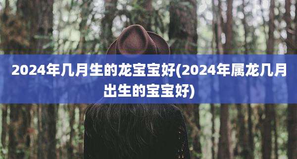 2024年几月生的龙宝宝好(2024年属龙几月出生的宝宝好)