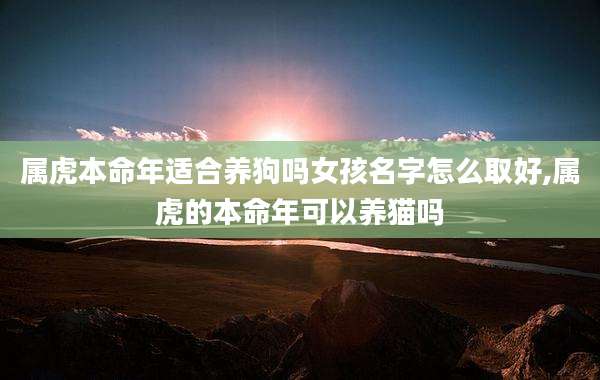 属虎本命年适合养狗吗女孩名字怎么取好,属虎的本命年可以养猫吗