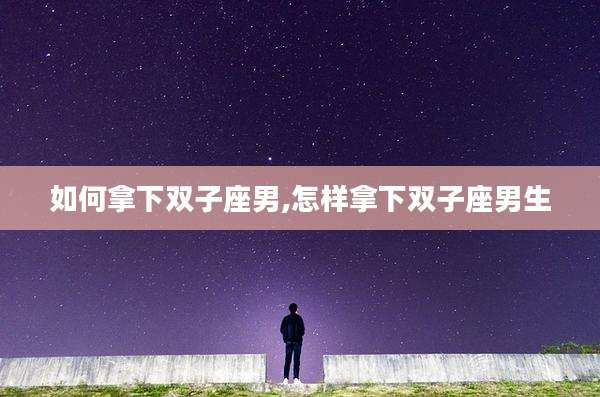 如何拿下双子座男,怎样拿下双子座男生