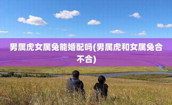 男属虎女属兔能婚配吗(男属虎和女属兔合不合)