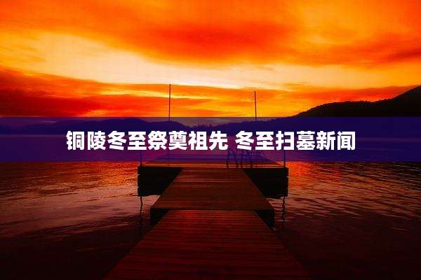 铜陵冬至祭奠祖先 冬至扫墓新闻