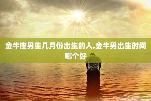 金牛座男生几月份出生的人,金牛男出生时间哪个好