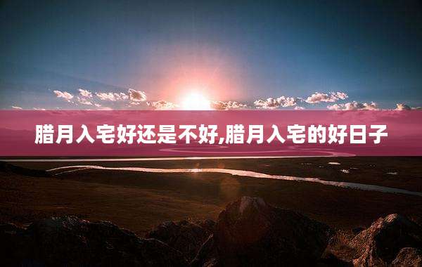 腊月入宅好还是不好,腊月入宅的好日子