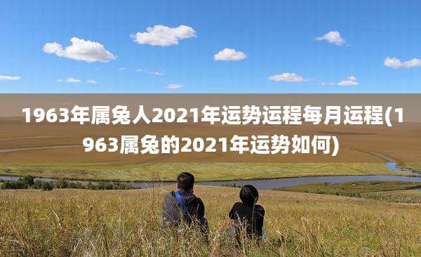 1963年属兔人2021年运势运程每月运程(1963属兔的2021年运势如何)