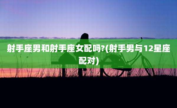 射手座男和射手座女配吗?(射手男与12星座配对)