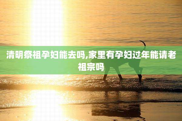 清明祭祖孕妇能去吗,家里有孕妇过年能请老祖宗吗