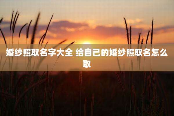婚纱照取名字大全 给自己的婚纱照取名怎么取