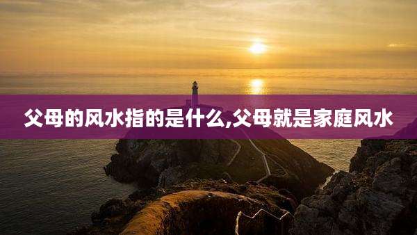 父母的风水指的是什么,父母就是家庭风水