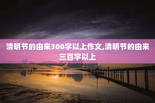 清明节的由来300字以上作文,清明节的由来三百字以上