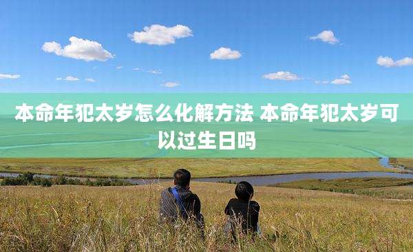 本命年犯太岁怎么化解方法 本命年犯太岁可以过生日吗