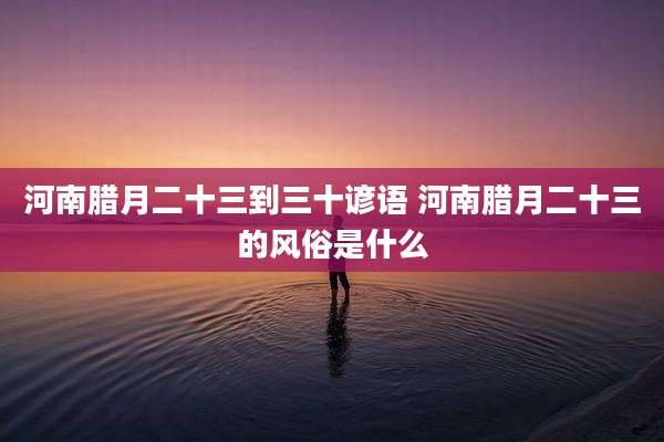 河南腊月二十三到三十谚语 河南腊月二十三的风俗是什么