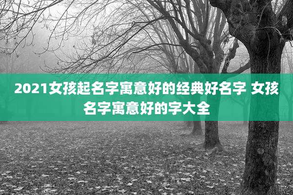 2021女孩起名字寓意好的经典好名字 女孩名字寓意好的字大全