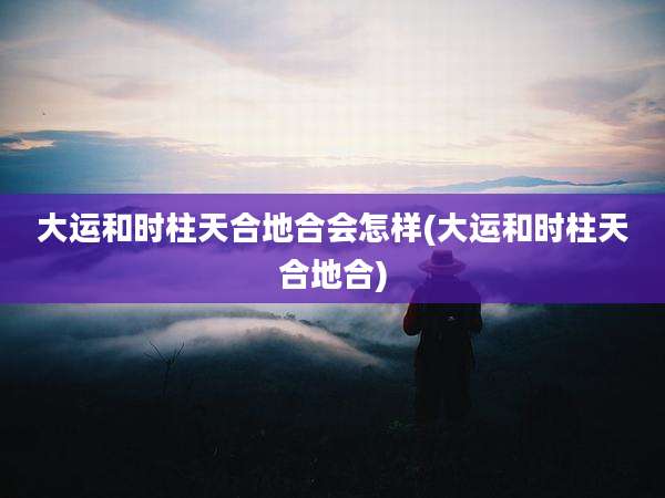 大运和时柱天合地合会怎样(大运和时柱天合地合)