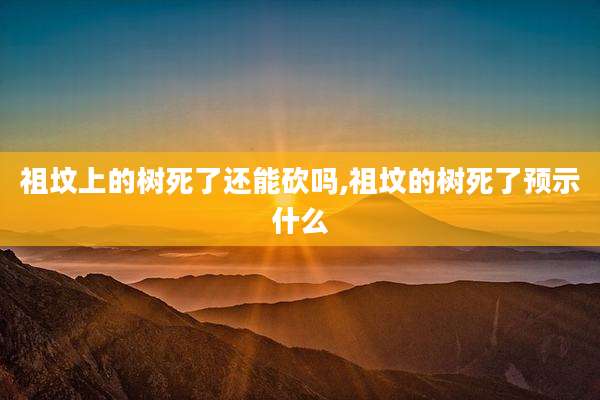 祖坟上的树死了还能砍吗,祖坟的树死了预示什么