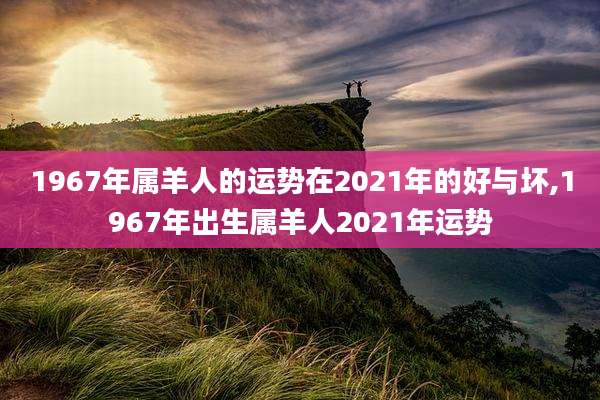 1967年属羊人的运势在2021年的好与坏,1967年出生属羊人2021年运势