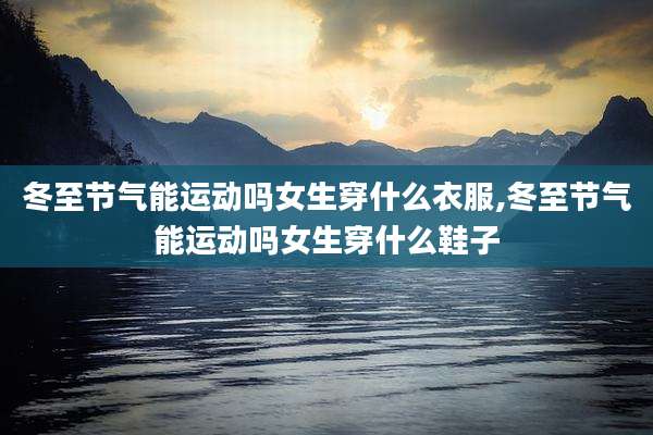 冬至节气能运动吗女生穿什么衣服,冬至节气能运动吗女生穿什么鞋子