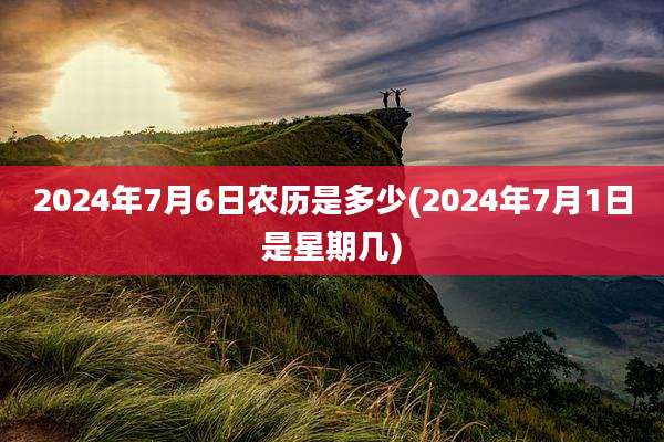 2024年7月6日农历是多少(2024年7月1日是星期几)