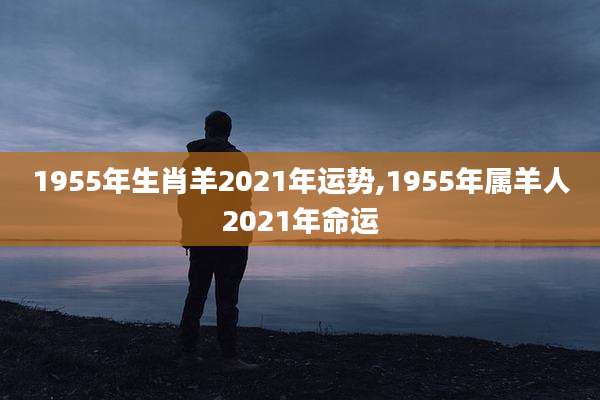 1955年生肖羊2021年运势,1955年属羊人2021年命运