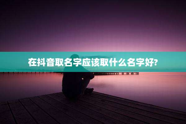在抖音取名字应该取什么名字好?