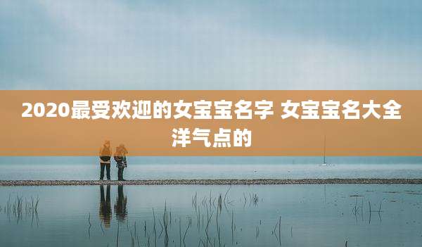 2020最受欢迎的女宝宝名字 女宝宝名大全洋气点的