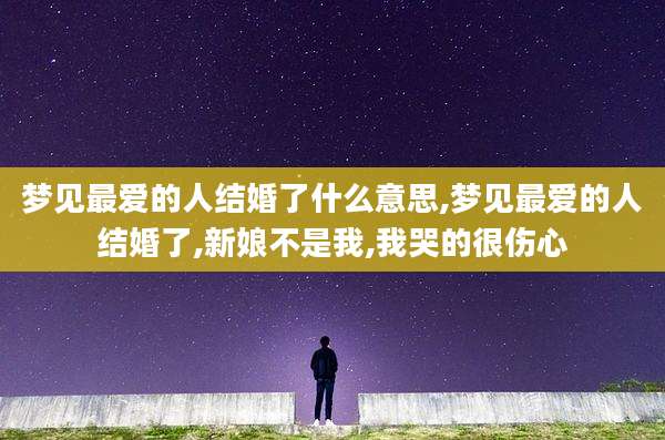 梦见最爱的人结婚了什么意思,梦见最爱的人结婚了,新娘不是我,我哭的很伤心