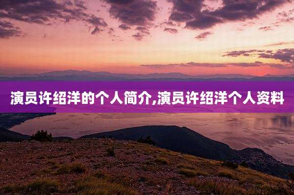 演员许绍洋的个人简介,演员许绍洋个人资料