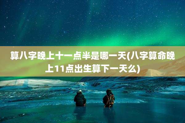 算八字晚上十一点半是哪一天(八字算命晚上11点出生算下一天么)