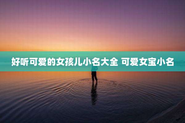好听可爱的女孩儿小名大全 可爱女宝小名
