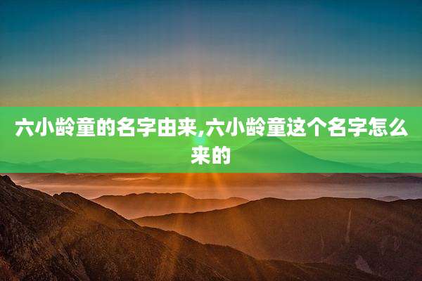 六小龄童的名字由来,六小龄童这个名字怎么来的