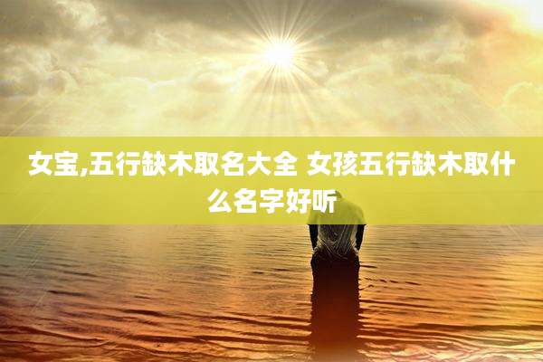 女宝,五行缺木取名大全 女孩五行缺木取什么名字好听