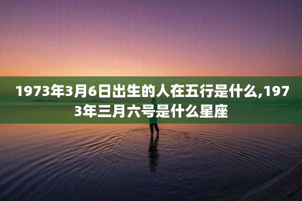1973年3月6日出生的人在五行是什么,1973年三月六号是什么星座