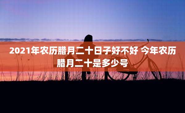 2021年农历腊月二十日子好不好 今年农历腊月二十是多少号