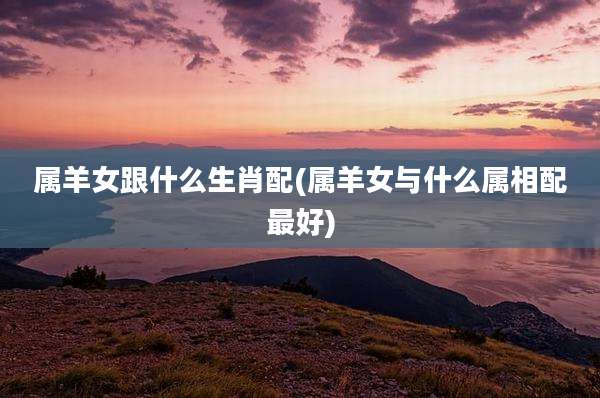 属羊女跟什么生肖配(属羊女与什么属相配最好)