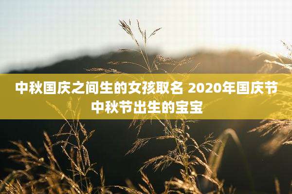 中秋国庆之间生的女孩取名 2020年国庆节中秋节出生的宝宝