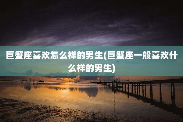 巨蟹座喜欢怎么样的男生(巨蟹座一般喜欢什么样的男生)