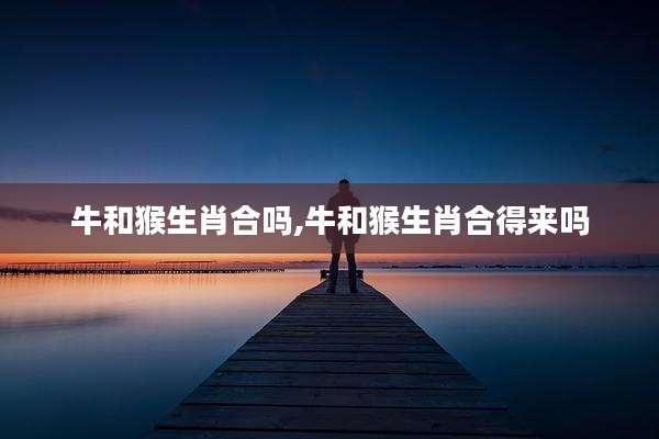牛和猴生肖合吗,牛和猴生肖合得来吗