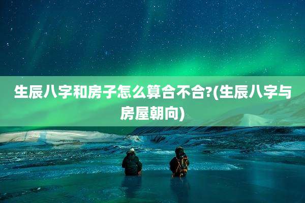 生辰八字和房子怎么算合不合?(生辰八字与房屋朝向)