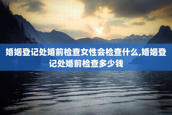 婚姻登记处婚前检查女性会检查什么,婚姻登记处婚前检查多少钱