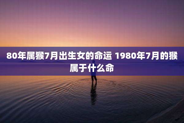 80年属猴7月出生女的命运 1980年7月的猴属于什么命