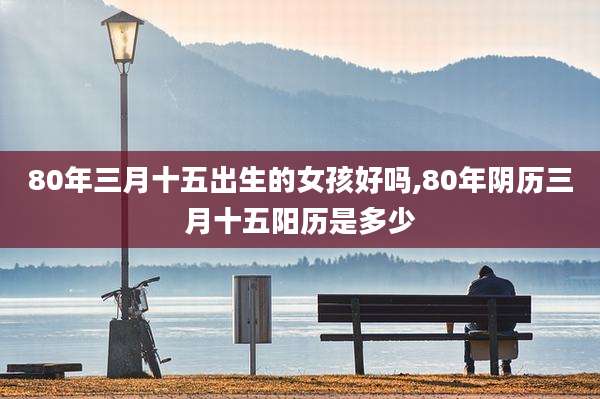 80年三月十五出生的女孩好吗,80年阴历三月十五阳历是多少