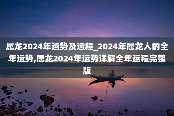 属龙2024年运势及运程_2024年属龙人的全年运势,属龙2024年运势详解全年运程完整版