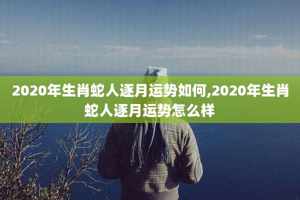 2020年生肖蛇人逐月运势如何,2020年生肖蛇人逐月运势怎么样