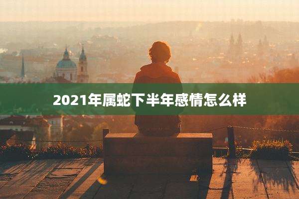 2021年属蛇下半年感情怎么样